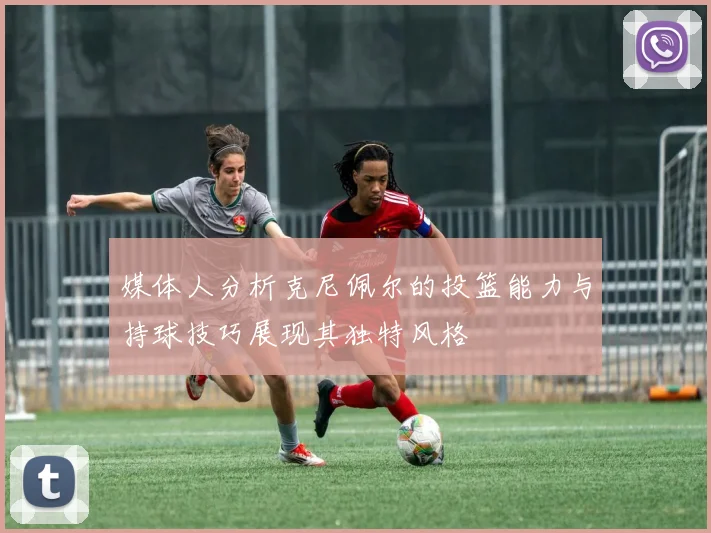 媒体人分析克尼佩尔的投篮能力与持球技巧展现其独特风格