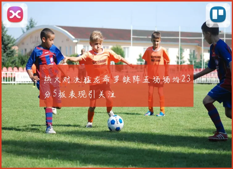 热火对决猛龙希罗缺阵五场场均23分5板表现引关注