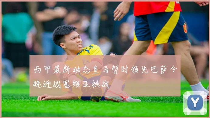 西甲最新动态皇马暂时领先巴萨今晚迎战塞维亚挑战