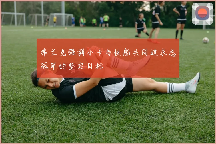 弗兰克强调小卡与快船共同追求总冠军的坚定目标