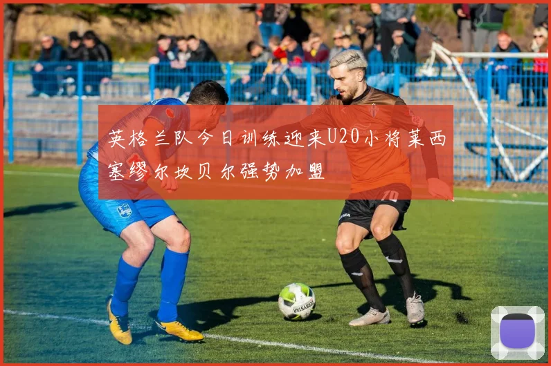 英格兰队今日训练迎来U20小将莱西塞缪尔坎贝尔强势加盟