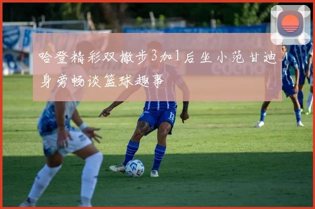 哈登精彩双撤步3加1后坐小范甘迪身旁畅谈篮球趣事