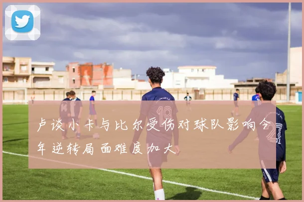 卢谈小卡与比尔受伤对球队影响今年逆转局面难度加大