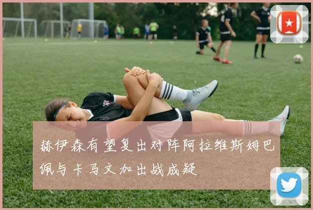 赫伊森有望复出对阵阿拉维斯姆巴佩与卡马文加出战成疑