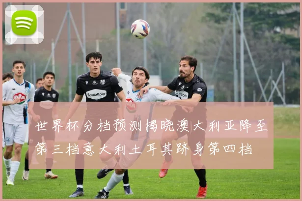 世界杯分档预测揭晓澳大利亚降至第三档意大利土耳其跻身第四档