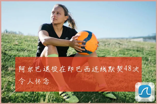 阿尔巴退役在即巴西连线默契48次令人怀念