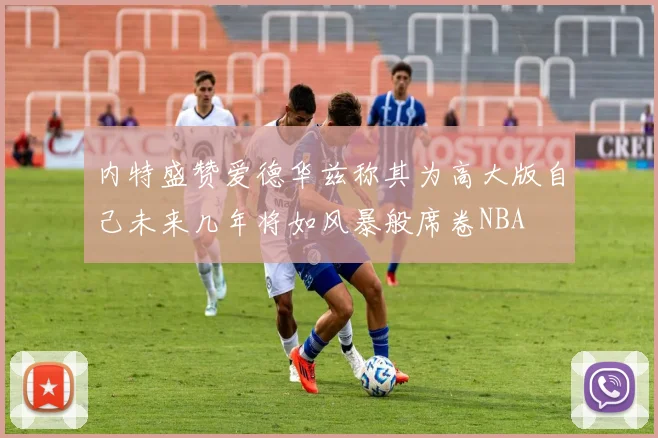 内特盛赞爱德华兹称其为高大版自己未来几年将如风暴般席卷NBA