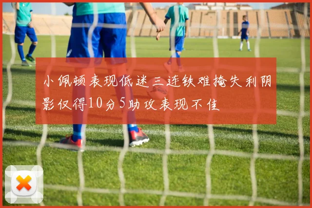 小佩顿表现低迷三连铁难掩失利阴影仅得10分5助攻表现不佳