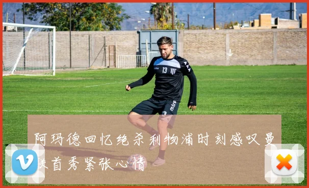 阿玛德回忆绝杀利物浦时刻感叹曼联首秀紧张心情
