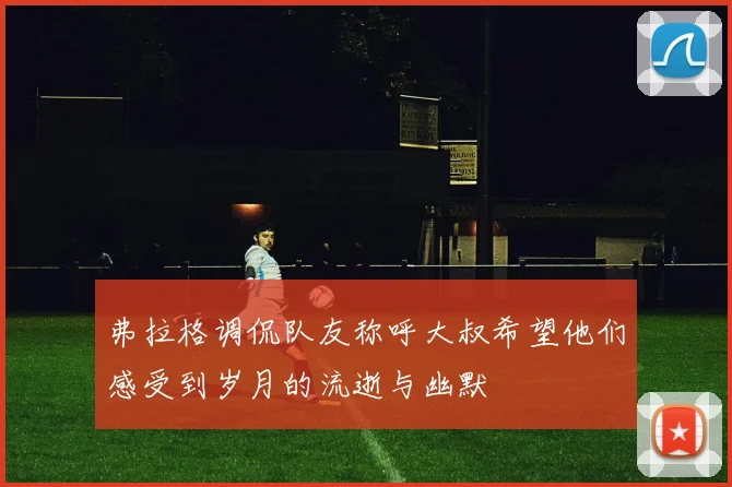 弗拉格调侃队友称呼大叔希望他们感受到岁月的流逝与幽默