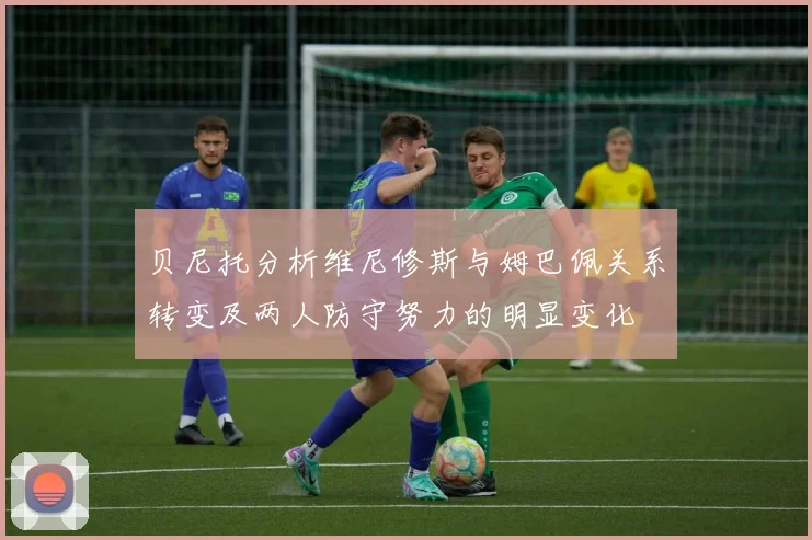 贝尼托分析维尼修斯与姆巴佩关系转变及两人防守努力的明显变化