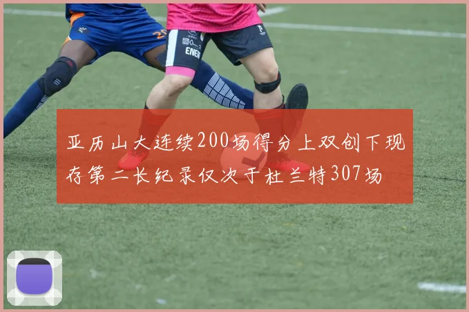 亚历山大连续200场得分上双创下现存第二长纪录仅次于杜兰特307场