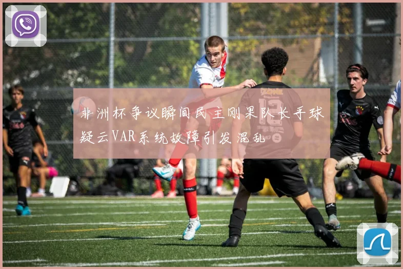 非洲杯争议瞬间民主刚果队长手球疑云VAR系统故障引发混乱
