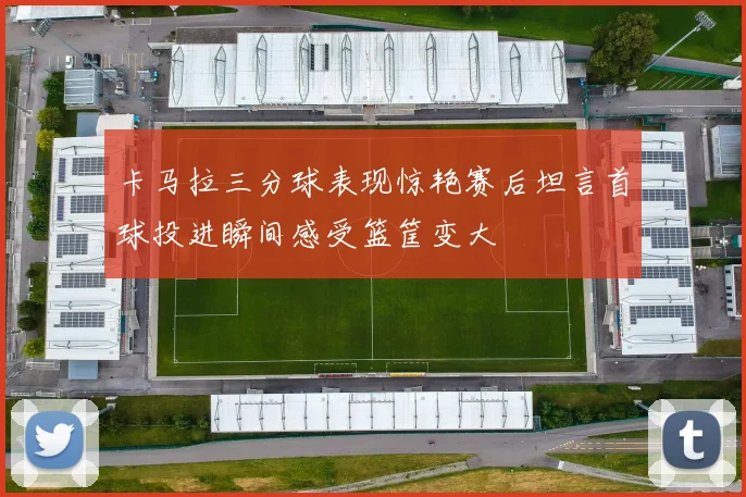 卡马拉三分球表现惊艳赛后坦言首球投进瞬间感受篮筐变大