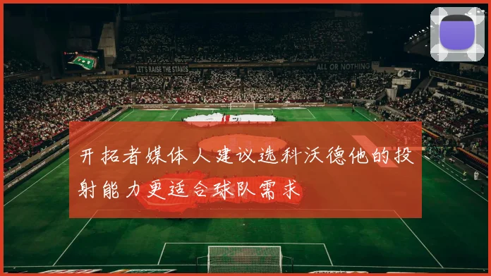 开拓者媒体人建议选科沃德他的投射能力更适合球队需求