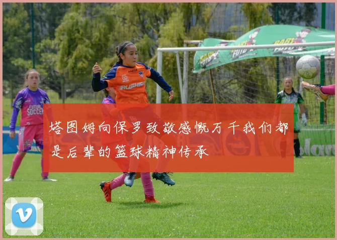塔图姆向保罗致敬感慨万千我们都是后辈的篮球精神传承