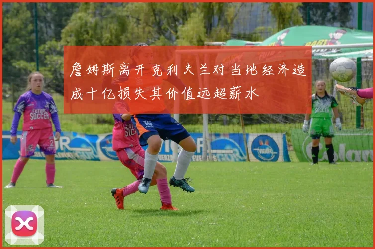 詹姆斯离开克利夫兰对当地经济造成十亿损失其价值远超薪水