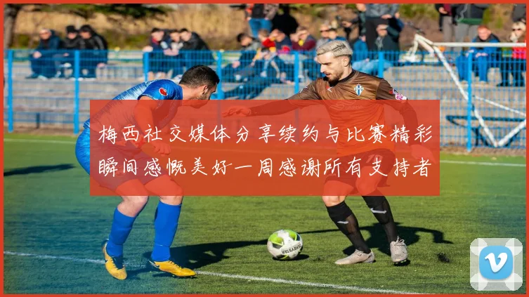 梅西社交媒体分享续约与比赛精彩瞬间感慨美好一周感谢所有支持者