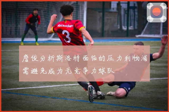 詹俊分析斯洛特面临的压力利物浦需避免成为无竞争力球队