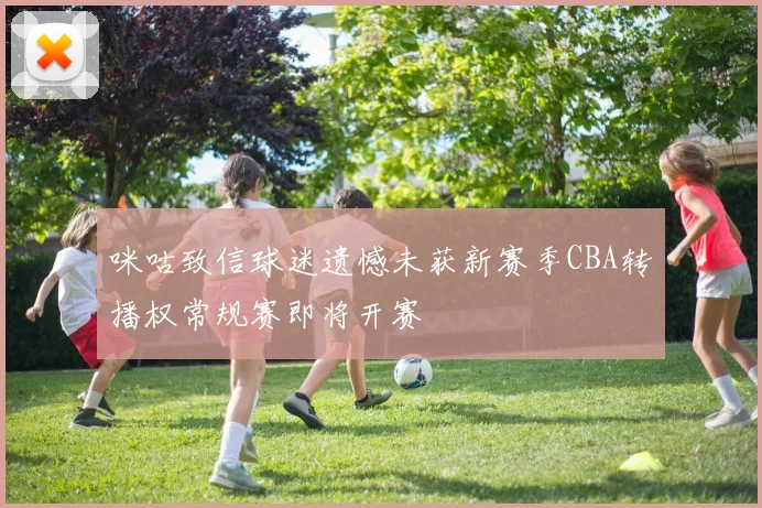 咪咕致信球迷遗憾未获新赛季CBA转播权常规赛即将开赛