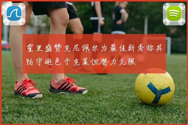 霍里盛赞克尼佩尔为最佳新秀称其防守逊色于克莱但潜力无限