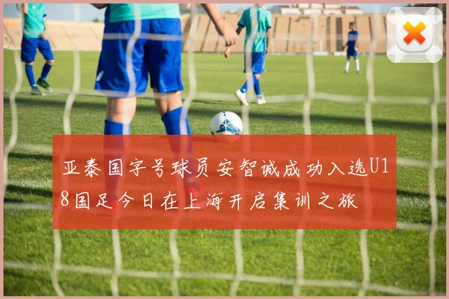 亚泰国字号球员安智诚成功入选U18国足今日在上海开启集训之旅