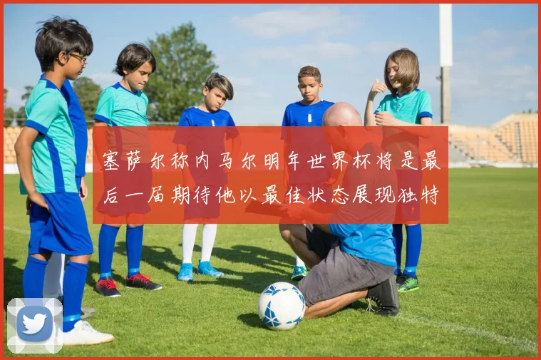 塞萨尔称内马尔明年世界杯将是最后一届期待他以最佳状态展现独特风采