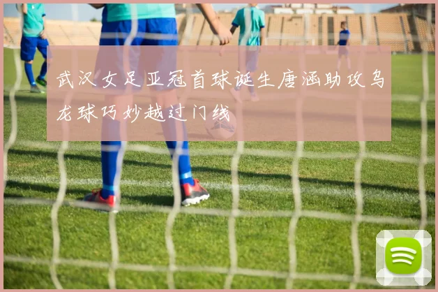 武汉女足亚冠首球诞生唐涵助攻乌龙球巧妙越过门线