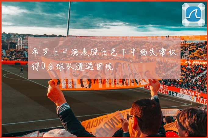 希罗上半场表现出色下半场失常仅得0分球队遭遇困境