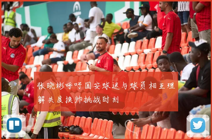 张晓彬呼吁国安球迷与球员相互理解共度换帅挑战时刻