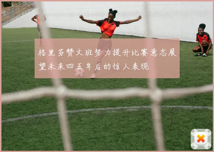 格里芬赞文班努力提升比赛意志展望未来四五年后的惊人表现